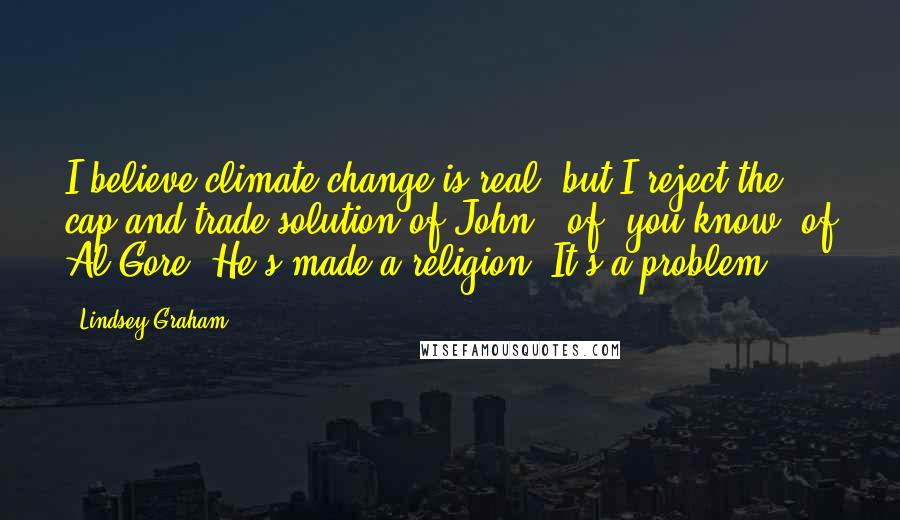 Lindsey Graham Quotes: I believe climate change is real, but I reject the cap and trade solution of John - of, you know, of Al Gore. He's made a religion. It's a problem.