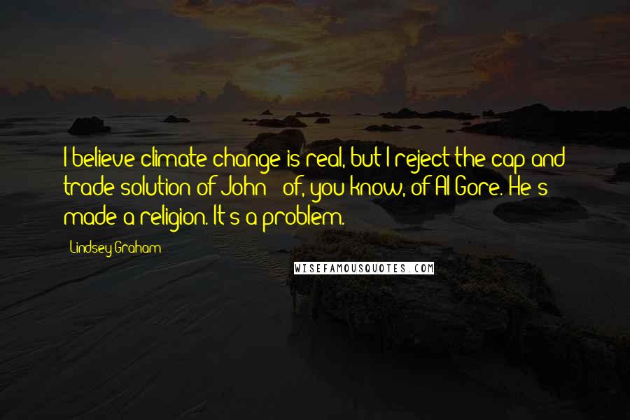 Lindsey Graham Quotes: I believe climate change is real, but I reject the cap and trade solution of John - of, you know, of Al Gore. He's made a religion. It's a problem.