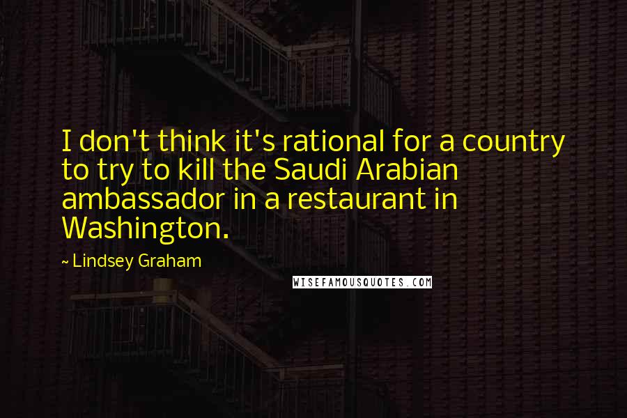 Lindsey Graham Quotes: I don't think it's rational for a country to try to kill the Saudi Arabian ambassador in a restaurant in Washington.