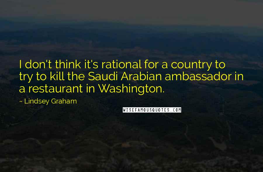 Lindsey Graham Quotes: I don't think it's rational for a country to try to kill the Saudi Arabian ambassador in a restaurant in Washington.