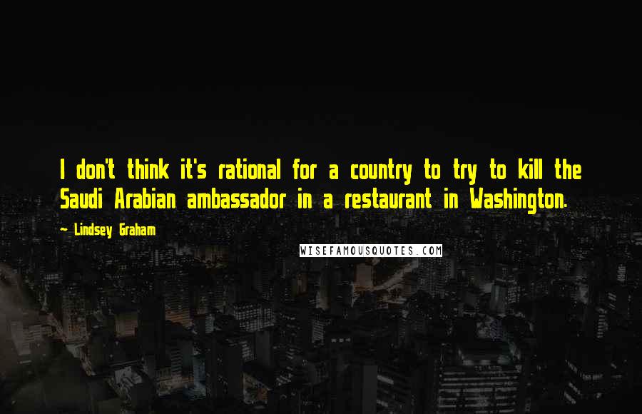Lindsey Graham Quotes: I don't think it's rational for a country to try to kill the Saudi Arabian ambassador in a restaurant in Washington.
