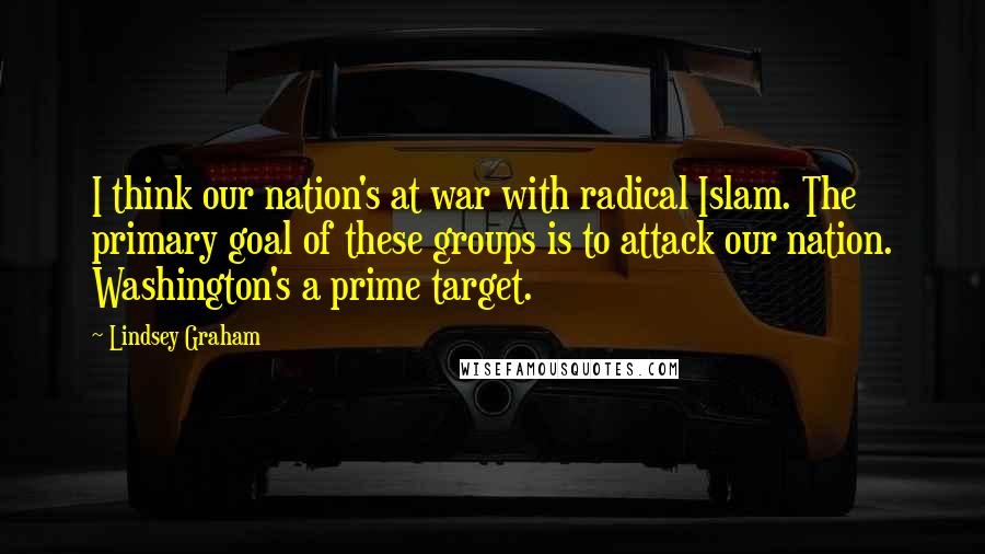 Lindsey Graham Quotes: I think our nation's at war with radical Islam. The primary goal of these groups is to attack our nation. Washington's a prime target.