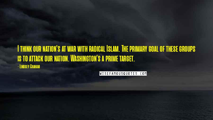 Lindsey Graham Quotes: I think our nation's at war with radical Islam. The primary goal of these groups is to attack our nation. Washington's a prime target.