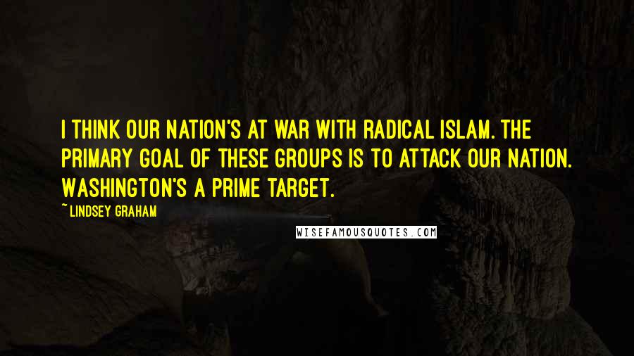 Lindsey Graham Quotes: I think our nation's at war with radical Islam. The primary goal of these groups is to attack our nation. Washington's a prime target.