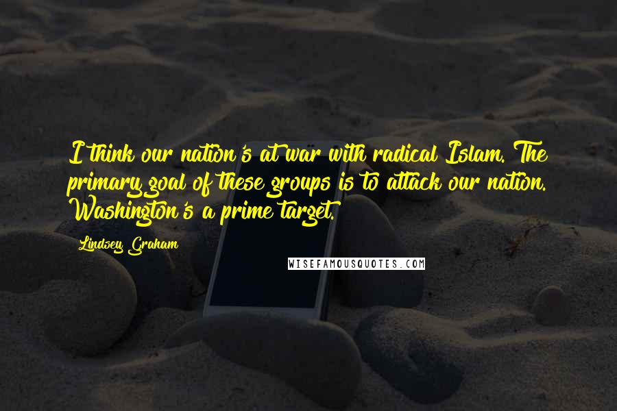 Lindsey Graham Quotes: I think our nation's at war with radical Islam. The primary goal of these groups is to attack our nation. Washington's a prime target.