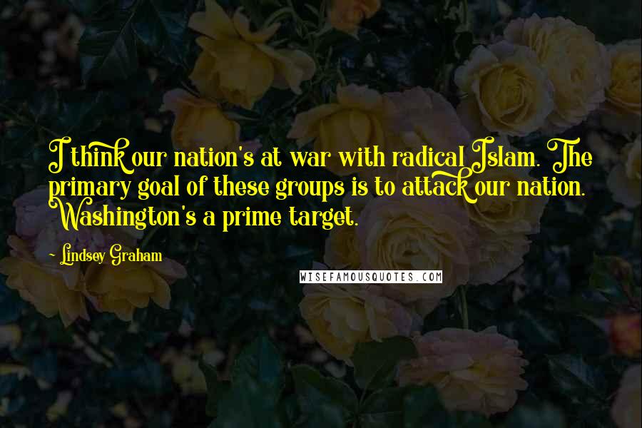 Lindsey Graham Quotes: I think our nation's at war with radical Islam. The primary goal of these groups is to attack our nation. Washington's a prime target.