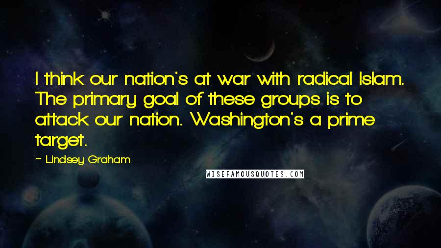 Lindsey Graham Quotes: I think our nation's at war with radical Islam. The primary goal of these groups is to attack our nation. Washington's a prime target.