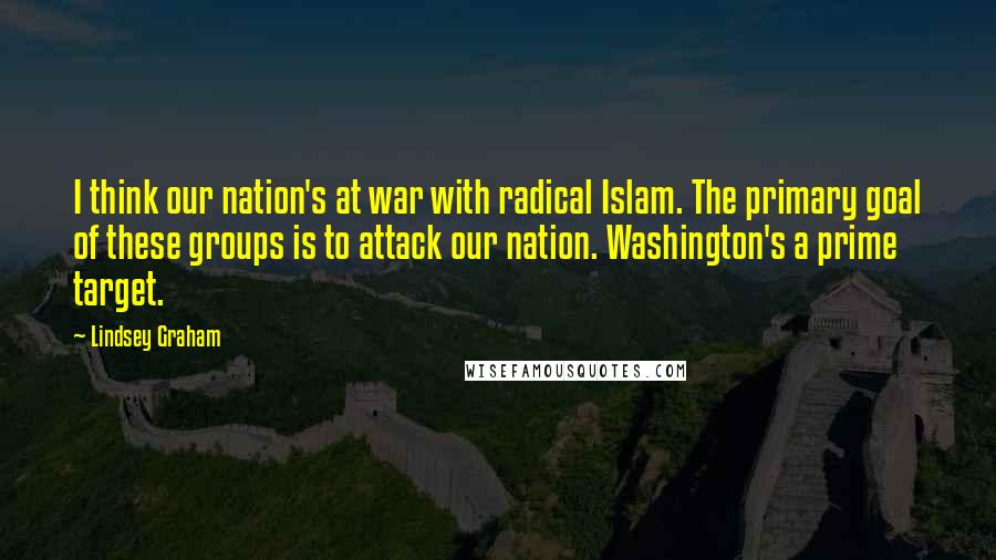 Lindsey Graham Quotes: I think our nation's at war with radical Islam. The primary goal of these groups is to attack our nation. Washington's a prime target.