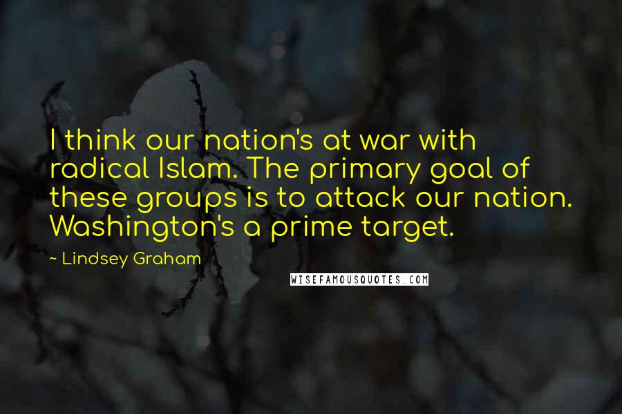 Lindsey Graham Quotes: I think our nation's at war with radical Islam. The primary goal of these groups is to attack our nation. Washington's a prime target.