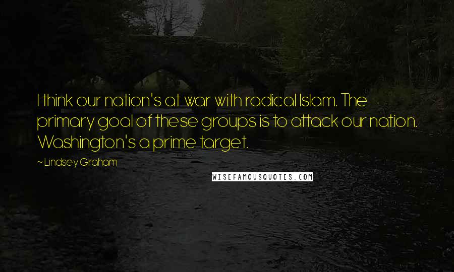 Lindsey Graham Quotes: I think our nation's at war with radical Islam. The primary goal of these groups is to attack our nation. Washington's a prime target.