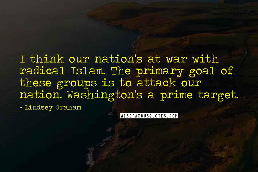 Lindsey Graham Quotes: I think our nation's at war with radical Islam. The primary goal of these groups is to attack our nation. Washington's a prime target.