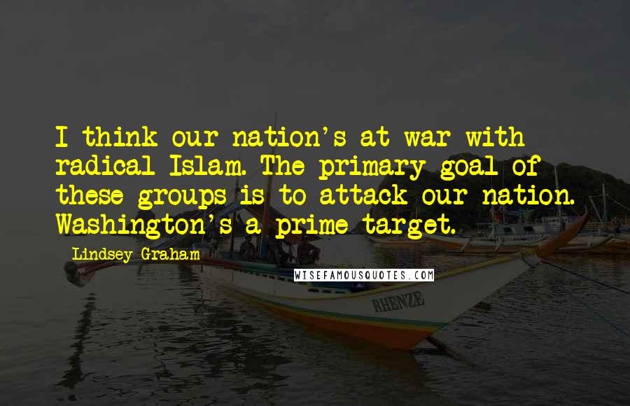 Lindsey Graham Quotes: I think our nation's at war with radical Islam. The primary goal of these groups is to attack our nation. Washington's a prime target.