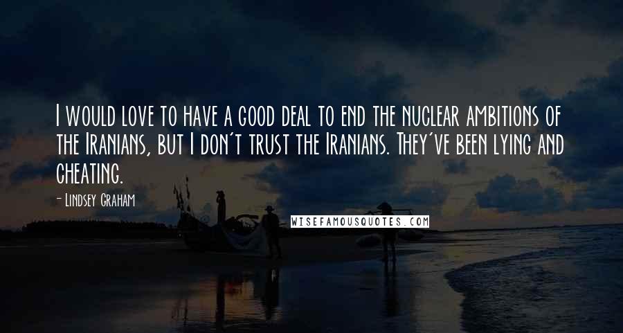 Lindsey Graham Quotes: I would love to have a good deal to end the nuclear ambitions of the Iranians, but I don't trust the Iranians. They've been lying and cheating.