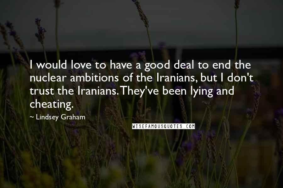 Lindsey Graham Quotes: I would love to have a good deal to end the nuclear ambitions of the Iranians, but I don't trust the Iranians. They've been lying and cheating.