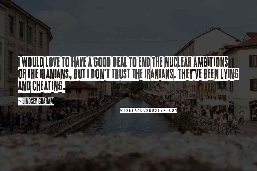 Lindsey Graham Quotes: I would love to have a good deal to end the nuclear ambitions of the Iranians, but I don't trust the Iranians. They've been lying and cheating.