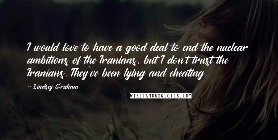 Lindsey Graham Quotes: I would love to have a good deal to end the nuclear ambitions of the Iranians, but I don't trust the Iranians. They've been lying and cheating.