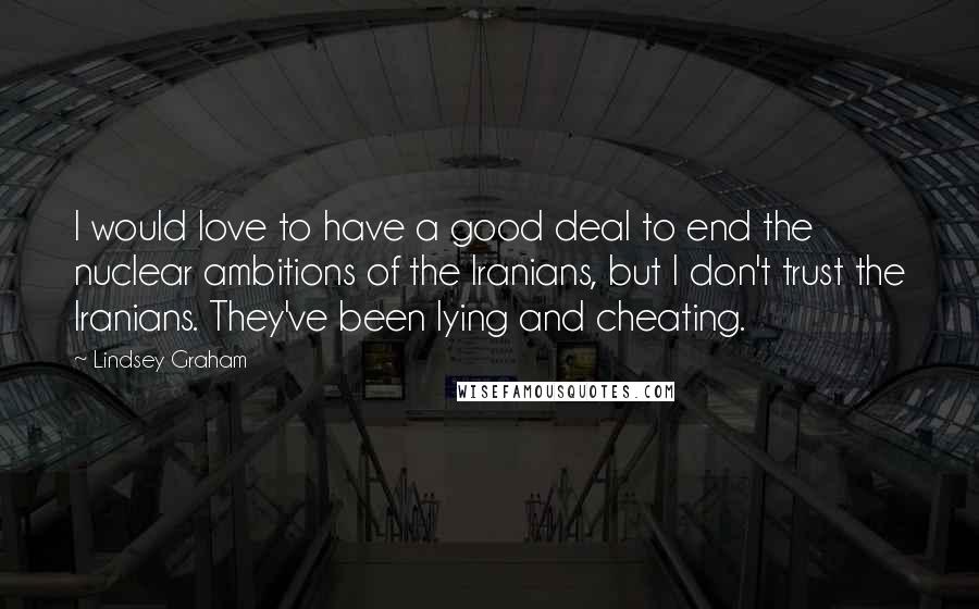 Lindsey Graham Quotes: I would love to have a good deal to end the nuclear ambitions of the Iranians, but I don't trust the Iranians. They've been lying and cheating.