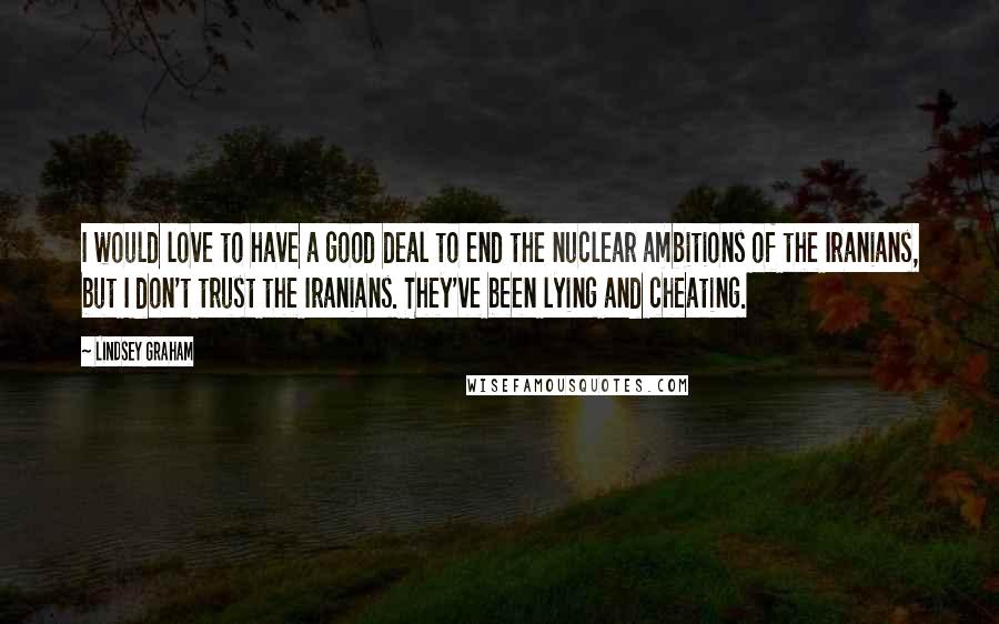 Lindsey Graham Quotes: I would love to have a good deal to end the nuclear ambitions of the Iranians, but I don't trust the Iranians. They've been lying and cheating.