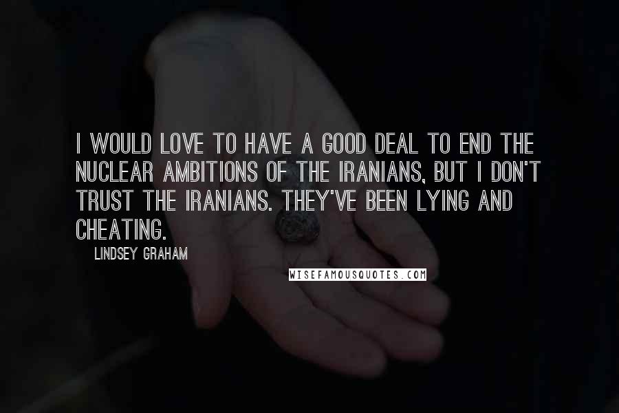 Lindsey Graham Quotes: I would love to have a good deal to end the nuclear ambitions of the Iranians, but I don't trust the Iranians. They've been lying and cheating.