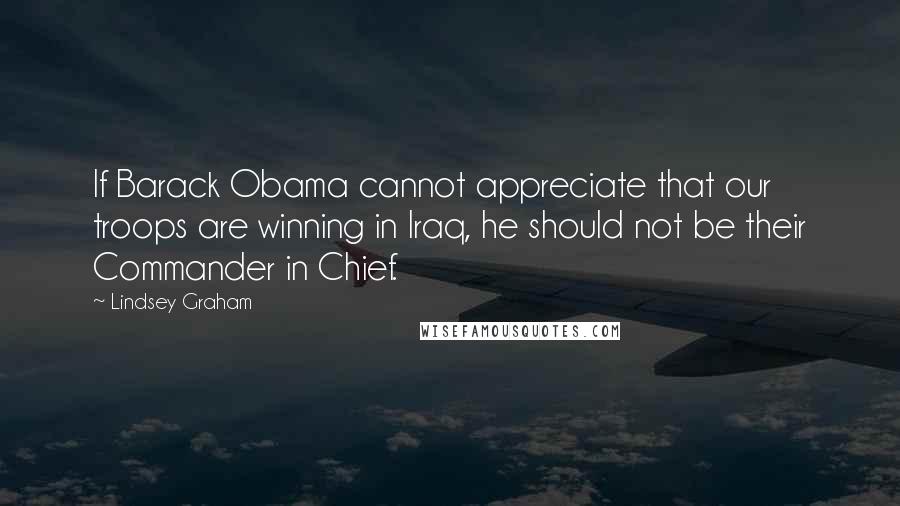 Lindsey Graham Quotes: If Barack Obama cannot appreciate that our troops are winning in Iraq, he should not be their Commander in Chief.