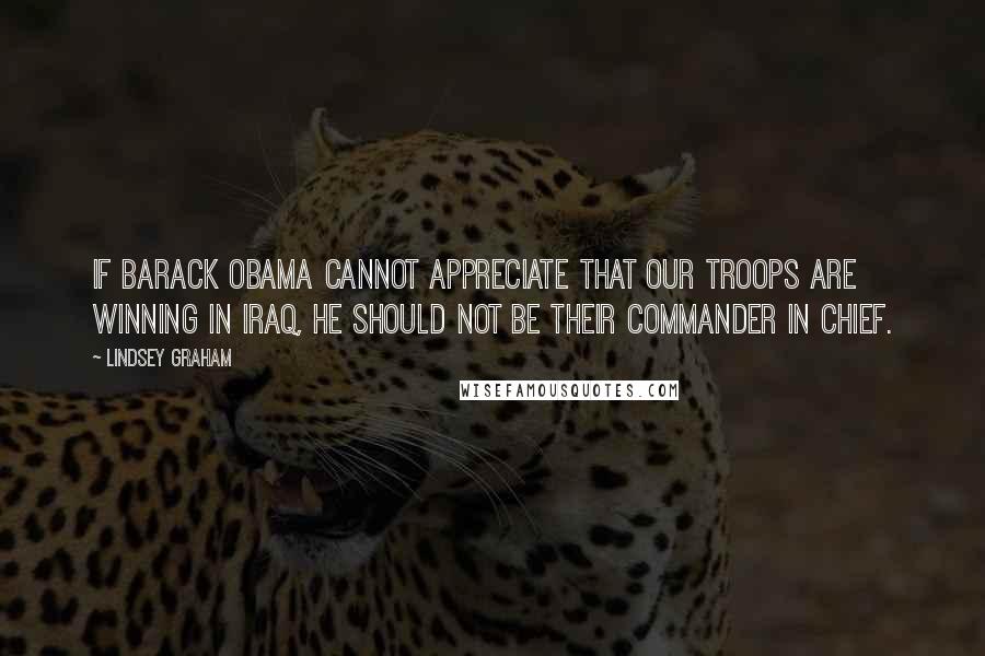 Lindsey Graham Quotes: If Barack Obama cannot appreciate that our troops are winning in Iraq, he should not be their Commander in Chief.