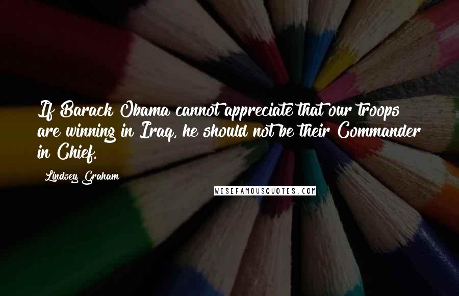 Lindsey Graham Quotes: If Barack Obama cannot appreciate that our troops are winning in Iraq, he should not be their Commander in Chief.