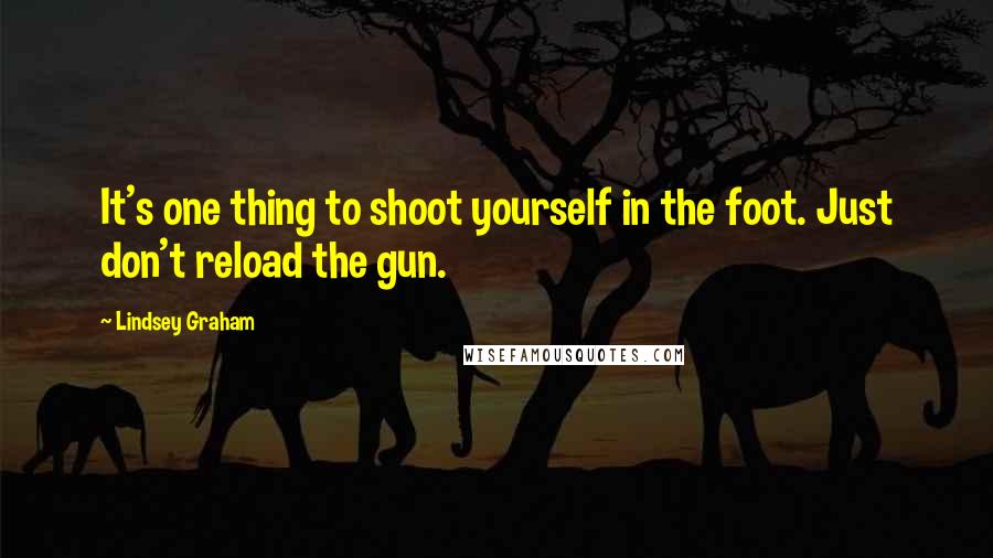 Lindsey Graham Quotes: It's one thing to shoot yourself in the foot. Just don't reload the gun.