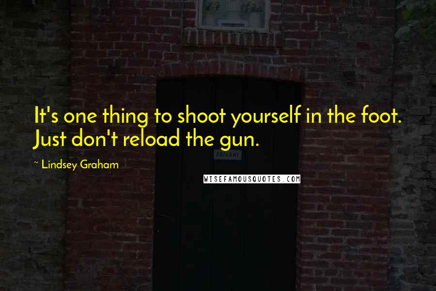 Lindsey Graham Quotes: It's one thing to shoot yourself in the foot. Just don't reload the gun.