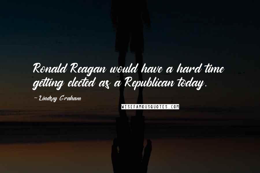 Lindsey Graham Quotes: Ronald Reagan would have a hard time getting elected as a Republican today.
