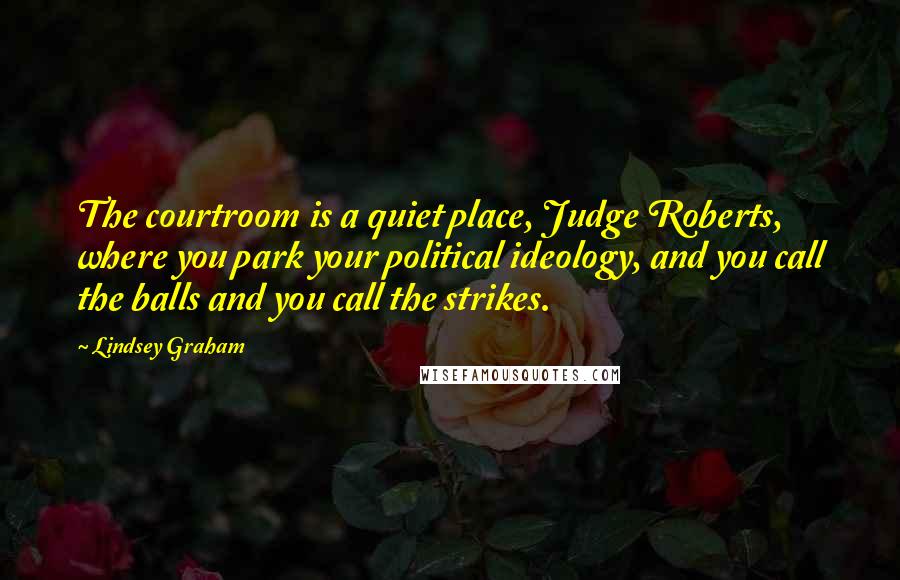 Lindsey Graham Quotes: The courtroom is a quiet place, Judge Roberts, where you park your political ideology, and you call the balls and you call the strikes.