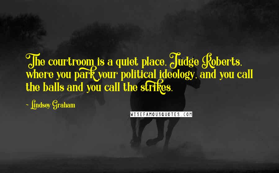 Lindsey Graham Quotes: The courtroom is a quiet place, Judge Roberts, where you park your political ideology, and you call the balls and you call the strikes.