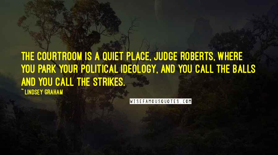 Lindsey Graham Quotes: The courtroom is a quiet place, Judge Roberts, where you park your political ideology, and you call the balls and you call the strikes.