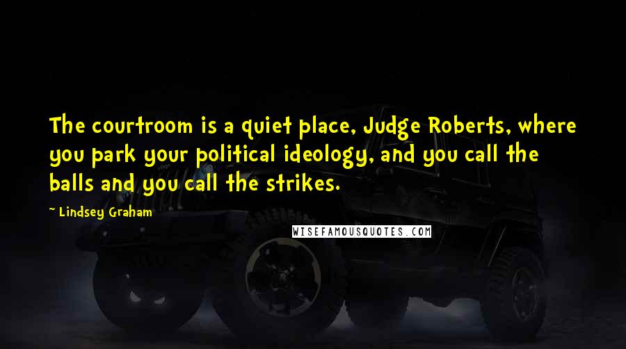 Lindsey Graham Quotes: The courtroom is a quiet place, Judge Roberts, where you park your political ideology, and you call the balls and you call the strikes.