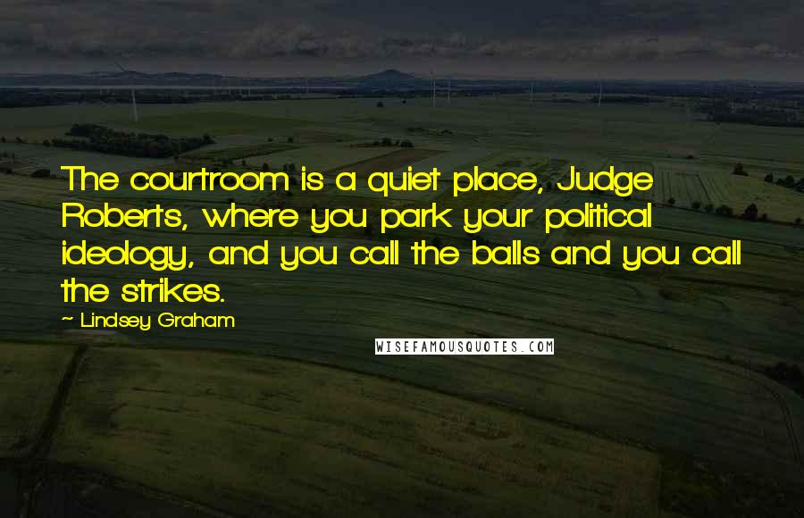 Lindsey Graham Quotes: The courtroom is a quiet place, Judge Roberts, where you park your political ideology, and you call the balls and you call the strikes.
