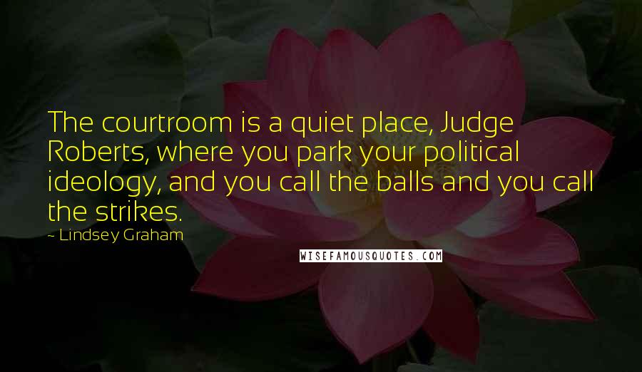 Lindsey Graham Quotes: The courtroom is a quiet place, Judge Roberts, where you park your political ideology, and you call the balls and you call the strikes.