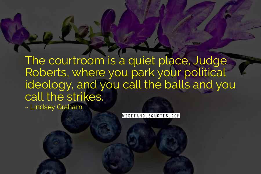 Lindsey Graham Quotes: The courtroom is a quiet place, Judge Roberts, where you park your political ideology, and you call the balls and you call the strikes.