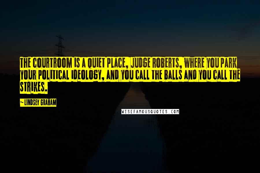 Lindsey Graham Quotes: The courtroom is a quiet place, Judge Roberts, where you park your political ideology, and you call the balls and you call the strikes.