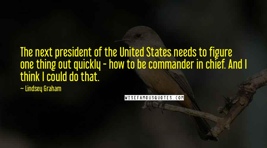 Lindsey Graham Quotes: The next president of the United States needs to figure one thing out quickly - how to be commander in chief. And I think I could do that.