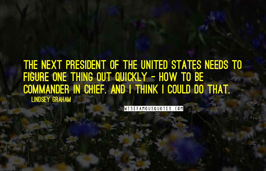 Lindsey Graham Quotes: The next president of the United States needs to figure one thing out quickly - how to be commander in chief. And I think I could do that.