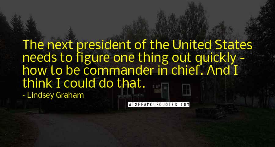 Lindsey Graham Quotes: The next president of the United States needs to figure one thing out quickly - how to be commander in chief. And I think I could do that.