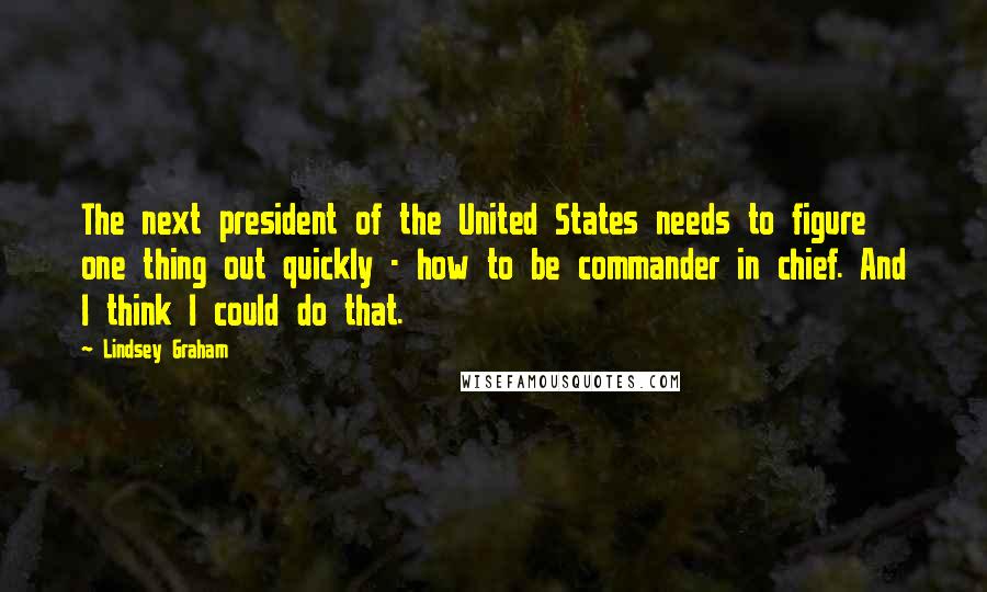 Lindsey Graham Quotes: The next president of the United States needs to figure one thing out quickly - how to be commander in chief. And I think I could do that.