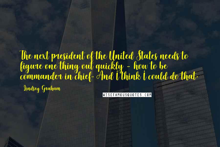 Lindsey Graham Quotes: The next president of the United States needs to figure one thing out quickly - how to be commander in chief. And I think I could do that.