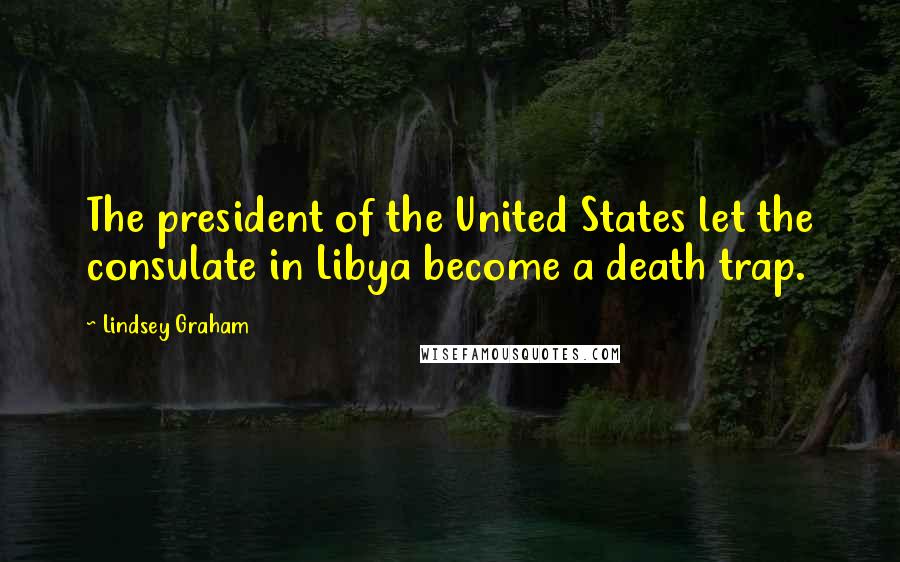 Lindsey Graham Quotes: The president of the United States let the consulate in Libya become a death trap.