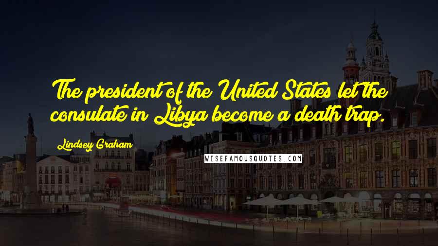 Lindsey Graham Quotes: The president of the United States let the consulate in Libya become a death trap.