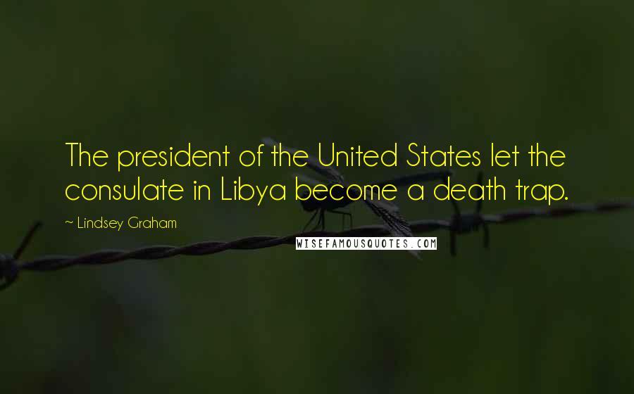 Lindsey Graham Quotes: The president of the United States let the consulate in Libya become a death trap.