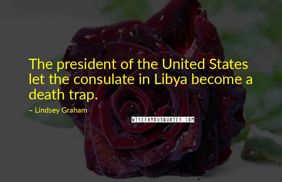 Lindsey Graham Quotes: The president of the United States let the consulate in Libya become a death trap.