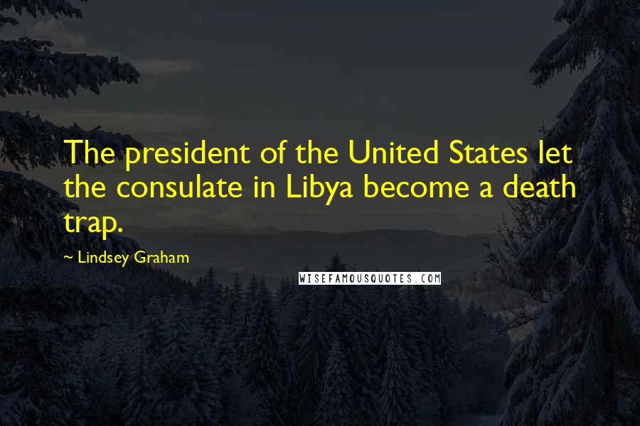 Lindsey Graham Quotes: The president of the United States let the consulate in Libya become a death trap.