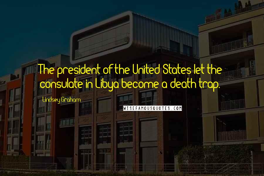 Lindsey Graham Quotes: The president of the United States let the consulate in Libya become a death trap.