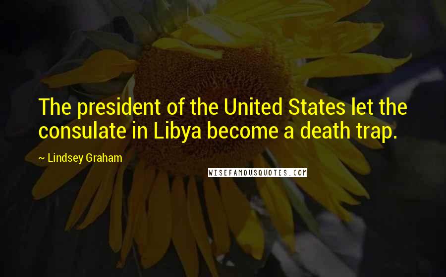 Lindsey Graham Quotes: The president of the United States let the consulate in Libya become a death trap.