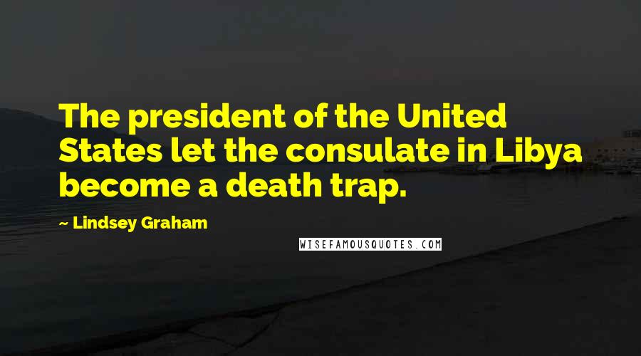 Lindsey Graham Quotes: The president of the United States let the consulate in Libya become a death trap.